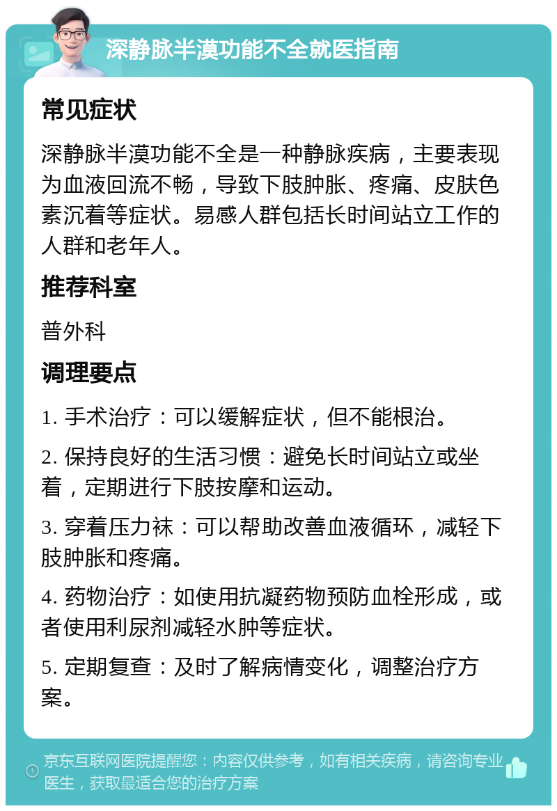 深静脉半漠功能不全就医指南 常见症状 深静脉半漠功能不全是一种静脉疾病，主要表现为血液回流不畅，导致下肢肿胀、疼痛、皮肤色素沉着等症状。易感人群包括长时间站立工作的人群和老年人。 推荐科室 普外科 调理要点 1. 手术治疗：可以缓解症状，但不能根治。 2. 保持良好的生活习惯：避免长时间站立或坐着，定期进行下肢按摩和运动。 3. 穿着压力袜：可以帮助改善血液循环，减轻下肢肿胀和疼痛。 4. 药物治疗：如使用抗凝药物预防血栓形成，或者使用利尿剂减轻水肿等症状。 5. 定期复查：及时了解病情变化，调整治疗方案。