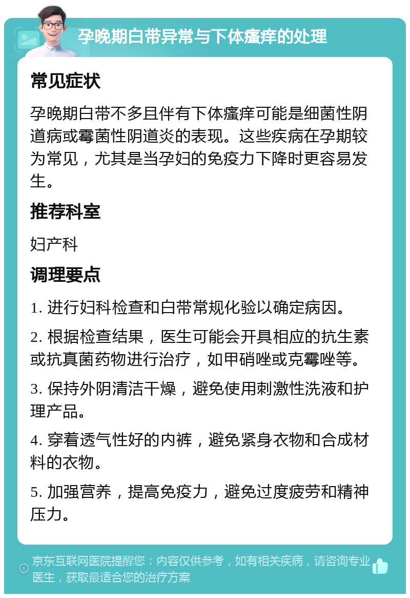 孕晚期白带异常与下体瘙痒的处理 常见症状 孕晚期白带不多且伴有下体瘙痒可能是细菌性阴道病或霉菌性阴道炎的表现。这些疾病在孕期较为常见，尤其是当孕妇的免疫力下降时更容易发生。 推荐科室 妇产科 调理要点 1. 进行妇科检查和白带常规化验以确定病因。 2. 根据检查结果，医生可能会开具相应的抗生素或抗真菌药物进行治疗，如甲硝唑或克霉唑等。 3. 保持外阴清洁干燥，避免使用刺激性洗液和护理产品。 4. 穿着透气性好的内裤，避免紧身衣物和合成材料的衣物。 5. 加强营养，提高免疫力，避免过度疲劳和精神压力。