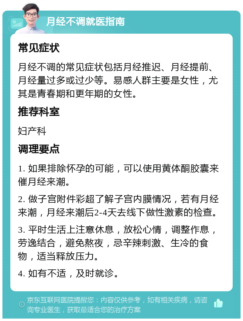 月经不调就医指南 常见症状 月经不调的常见症状包括月经推迟、月经提前、月经量过多或过少等。易感人群主要是女性，尤其是青春期和更年期的女性。 推荐科室 妇产科 调理要点 1. 如果排除怀孕的可能，可以使用黄体酮胶囊来催月经来潮。 2. 做子宫附件彩超了解子宫内膜情况，若有月经来潮，月经来潮后2-4天去线下做性激素的检查。 3. 平时生活上注意休息，放松心情，调整作息，劳逸结合，避免熬夜，忌辛辣刺激、生冷的食物，适当释放压力。 4. 如有不适，及时就诊。