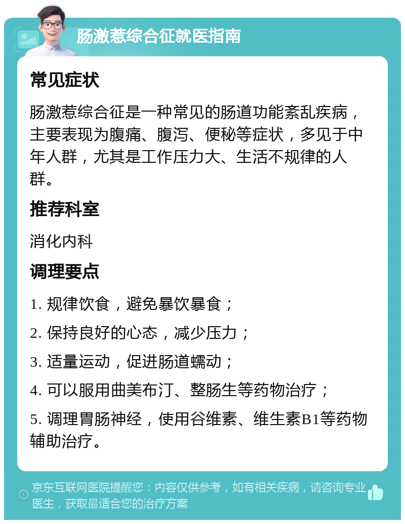 肠激惹综合征就医指南 常见症状 肠激惹综合征是一种常见的肠道功能紊乱疾病，主要表现为腹痛、腹泻、便秘等症状，多见于中年人群，尤其是工作压力大、生活不规律的人群。 推荐科室 消化内科 调理要点 1. 规律饮食，避免暴饮暴食； 2. 保持良好的心态，减少压力； 3. 适量运动，促进肠道蠕动； 4. 可以服用曲美布汀、整肠生等药物治疗； 5. 调理胃肠神经，使用谷维素、维生素B1等药物辅助治疗。