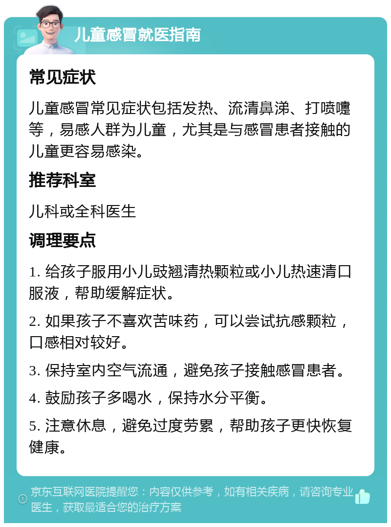 儿童感冒就医指南 常见症状 儿童感冒常见症状包括发热、流清鼻涕、打喷嚏等，易感人群为儿童，尤其是与感冒患者接触的儿童更容易感染。 推荐科室 儿科或全科医生 调理要点 1. 给孩子服用小儿豉翘清热颗粒或小儿热速清口服液，帮助缓解症状。 2. 如果孩子不喜欢苦味药，可以尝试抗感颗粒，口感相对较好。 3. 保持室内空气流通，避免孩子接触感冒患者。 4. 鼓励孩子多喝水，保持水分平衡。 5. 注意休息，避免过度劳累，帮助孩子更快恢复健康。