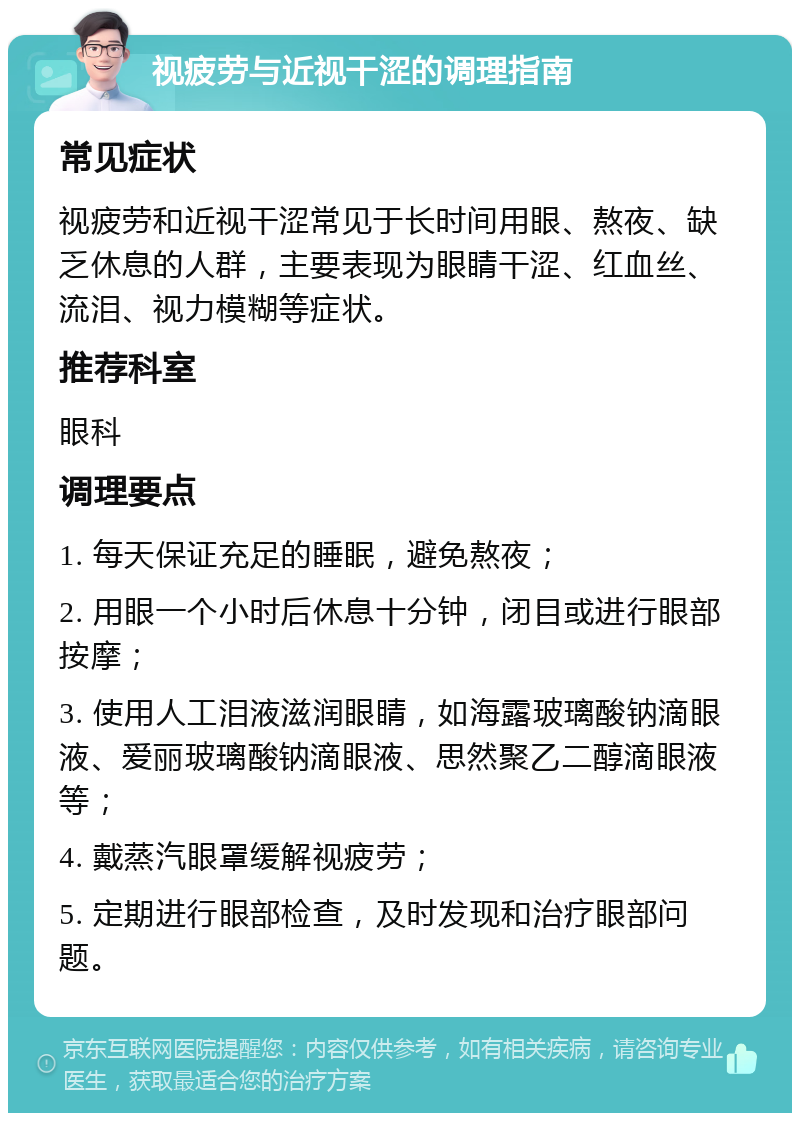 视疲劳与近视干涩的调理指南 常见症状 视疲劳和近视干涩常见于长时间用眼、熬夜、缺乏休息的人群，主要表现为眼睛干涩、红血丝、流泪、视力模糊等症状。 推荐科室 眼科 调理要点 1. 每天保证充足的睡眠，避免熬夜； 2. 用眼一个小时后休息十分钟，闭目或进行眼部按摩； 3. 使用人工泪液滋润眼睛，如海露玻璃酸钠滴眼液、爱丽玻璃酸钠滴眼液、思然聚乙二醇滴眼液等； 4. 戴蒸汽眼罩缓解视疲劳； 5. 定期进行眼部检查，及时发现和治疗眼部问题。