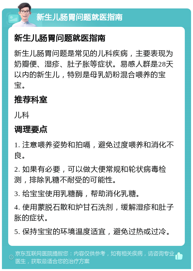 新生儿肠胃问题就医指南 新生儿肠胃问题就医指南 新生儿肠胃问题是常见的儿科疾病，主要表现为奶瓣便、湿疹、肚子胀等症状。易感人群是28天以内的新生儿，特别是母乳奶粉混合喂养的宝宝。 推荐科室 儿科 调理要点 1. 注意喂养姿势和拍嗝，避免过度喂养和消化不良。 2. 如果有必要，可以做大便常规和轮状病毒检测，排除乳糖不耐受的可能性。 3. 给宝宝使用乳糖酶，帮助消化乳糖。 4. 使用蒙脱石散和炉甘石洗剂，缓解湿疹和肚子胀的症状。 5. 保持宝宝的环境温度适宜，避免过热或过冷。