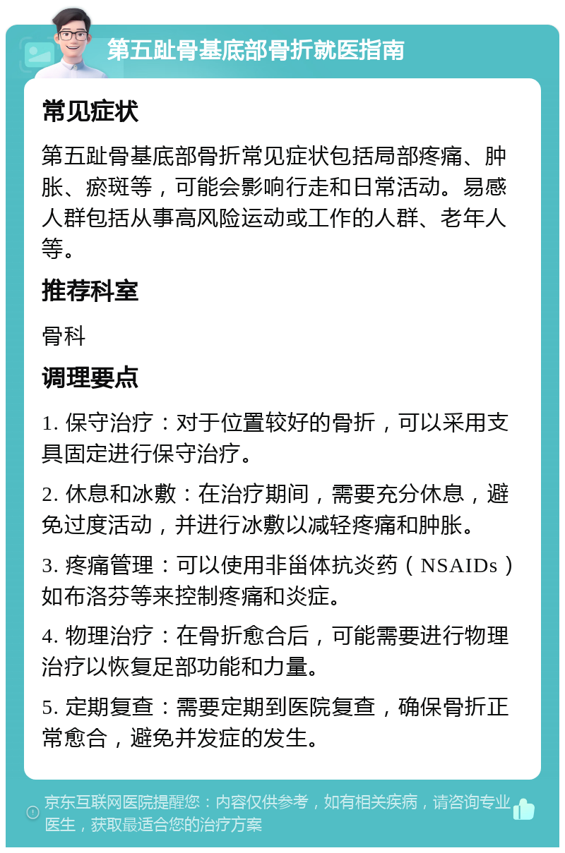 第五趾骨基底部骨折就医指南 常见症状 第五趾骨基底部骨折常见症状包括局部疼痛、肿胀、瘀斑等，可能会影响行走和日常活动。易感人群包括从事高风险运动或工作的人群、老年人等。 推荐科室 骨科 调理要点 1. 保守治疗：对于位置较好的骨折，可以采用支具固定进行保守治疗。 2. 休息和冰敷：在治疗期间，需要充分休息，避免过度活动，并进行冰敷以减轻疼痛和肿胀。 3. 疼痛管理：可以使用非甾体抗炎药（NSAIDs）如布洛芬等来控制疼痛和炎症。 4. 物理治疗：在骨折愈合后，可能需要进行物理治疗以恢复足部功能和力量。 5. 定期复查：需要定期到医院复查，确保骨折正常愈合，避免并发症的发生。