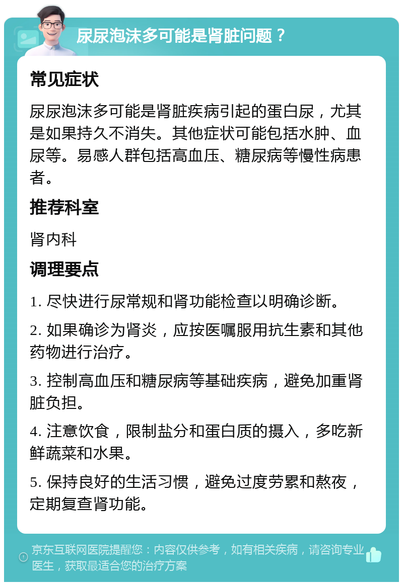 尿尿泡沫多可能是肾脏问题？ 常见症状 尿尿泡沫多可能是肾脏疾病引起的蛋白尿，尤其是如果持久不消失。其他症状可能包括水肿、血尿等。易感人群包括高血压、糖尿病等慢性病患者。 推荐科室 肾内科 调理要点 1. 尽快进行尿常规和肾功能检查以明确诊断。 2. 如果确诊为肾炎，应按医嘱服用抗生素和其他药物进行治疗。 3. 控制高血压和糖尿病等基础疾病，避免加重肾脏负担。 4. 注意饮食，限制盐分和蛋白质的摄入，多吃新鲜蔬菜和水果。 5. 保持良好的生活习惯，避免过度劳累和熬夜，定期复查肾功能。