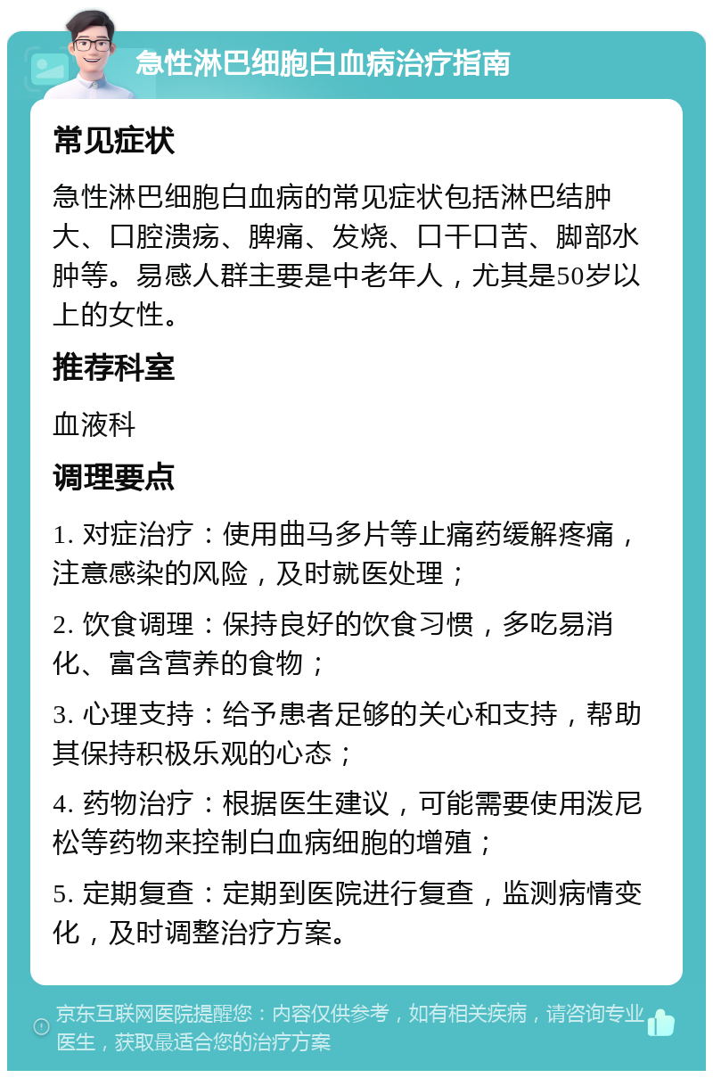 急性淋巴细胞白血病治疗指南 常见症状 急性淋巴细胞白血病的常见症状包括淋巴结肿大、口腔溃疡、脾痛、发烧、口干口苦、脚部水肿等。易感人群主要是中老年人，尤其是50岁以上的女性。 推荐科室 血液科 调理要点 1. 对症治疗：使用曲马多片等止痛药缓解疼痛，注意感染的风险，及时就医处理； 2. 饮食调理：保持良好的饮食习惯，多吃易消化、富含营养的食物； 3. 心理支持：给予患者足够的关心和支持，帮助其保持积极乐观的心态； 4. 药物治疗：根据医生建议，可能需要使用泼尼松等药物来控制白血病细胞的增殖； 5. 定期复查：定期到医院进行复查，监测病情变化，及时调整治疗方案。