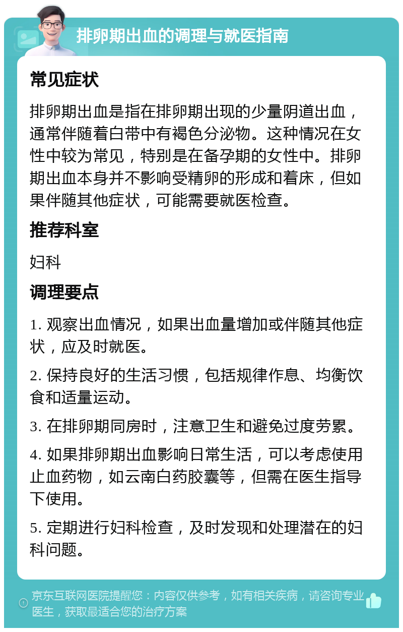 排卵期出血的调理与就医指南 常见症状 排卵期出血是指在排卵期出现的少量阴道出血，通常伴随着白带中有褐色分泌物。这种情况在女性中较为常见，特别是在备孕期的女性中。排卵期出血本身并不影响受精卵的形成和着床，但如果伴随其他症状，可能需要就医检查。 推荐科室 妇科 调理要点 1. 观察出血情况，如果出血量增加或伴随其他症状，应及时就医。 2. 保持良好的生活习惯，包括规律作息、均衡饮食和适量运动。 3. 在排卵期同房时，注意卫生和避免过度劳累。 4. 如果排卵期出血影响日常生活，可以考虑使用止血药物，如云南白药胶囊等，但需在医生指导下使用。 5. 定期进行妇科检查，及时发现和处理潜在的妇科问题。