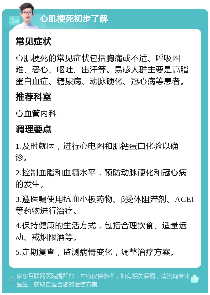 心肌梗死初步了解 常见症状 心肌梗死的常见症状包括胸痛或不适、呼吸困难、恶心、呕吐、出汗等。易感人群主要是高脂蛋白血症、糖尿病、动脉硬化、冠心病等患者。 推荐科室 心血管内科 调理要点 1.及时就医，进行心电图和肌钙蛋白化验以确诊。 2.控制血脂和血糖水平，预防动脉硬化和冠心病的发生。 3.遵医嘱使用抗血小板药物、β受体阻滞剂、ACEI等药物进行治疗。 4.保持健康的生活方式，包括合理饮食、适量运动、戒烟限酒等。 5.定期复查，监测病情变化，调整治疗方案。