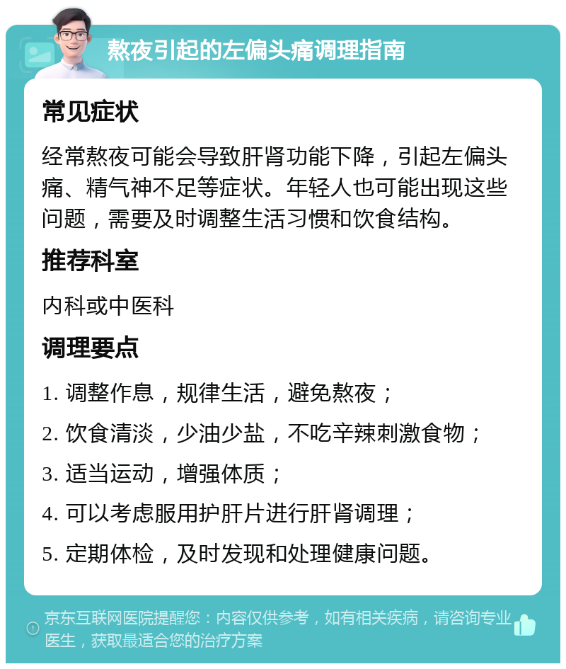 熬夜引起的左偏头痛调理指南 常见症状 经常熬夜可能会导致肝肾功能下降，引起左偏头痛、精气神不足等症状。年轻人也可能出现这些问题，需要及时调整生活习惯和饮食结构。 推荐科室 内科或中医科 调理要点 1. 调整作息，规律生活，避免熬夜； 2. 饮食清淡，少油少盐，不吃辛辣刺激食物； 3. 适当运动，增强体质； 4. 可以考虑服用护肝片进行肝肾调理； 5. 定期体检，及时发现和处理健康问题。