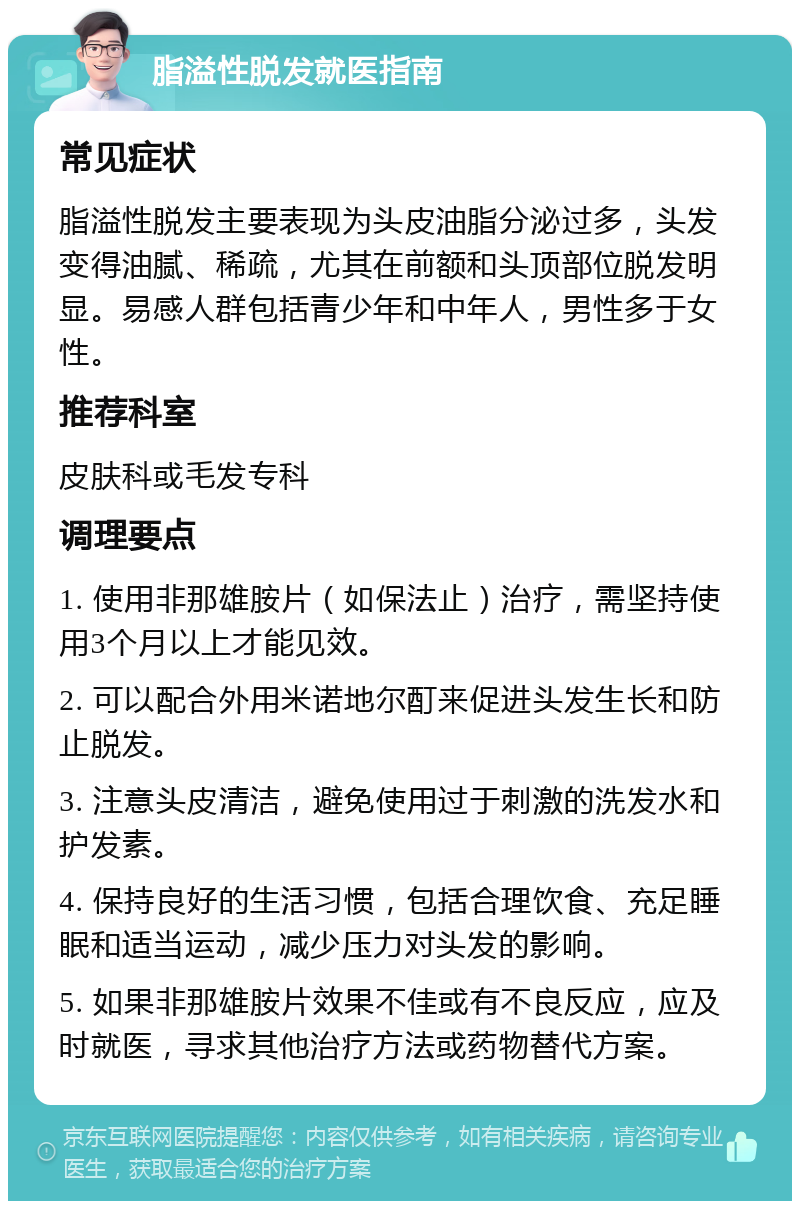 脂溢性脱发就医指南 常见症状 脂溢性脱发主要表现为头皮油脂分泌过多，头发变得油腻、稀疏，尤其在前额和头顶部位脱发明显。易感人群包括青少年和中年人，男性多于女性。 推荐科室 皮肤科或毛发专科 调理要点 1. 使用非那雄胺片（如保法止）治疗，需坚持使用3个月以上才能见效。 2. 可以配合外用米诺地尔酊来促进头发生长和防止脱发。 3. 注意头皮清洁，避免使用过于刺激的洗发水和护发素。 4. 保持良好的生活习惯，包括合理饮食、充足睡眠和适当运动，减少压力对头发的影响。 5. 如果非那雄胺片效果不佳或有不良反应，应及时就医，寻求其他治疗方法或药物替代方案。