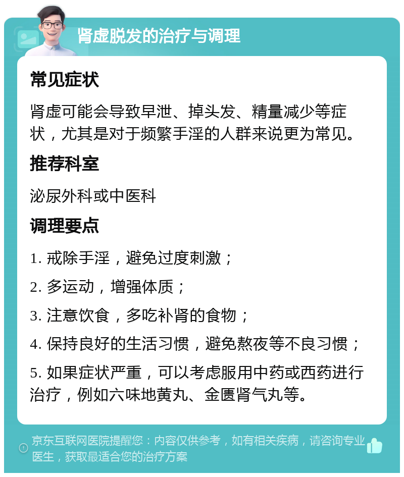 肾虚脱发的治疗与调理 常见症状 肾虚可能会导致早泄、掉头发、精量减少等症状，尤其是对于频繁手淫的人群来说更为常见。 推荐科室 泌尿外科或中医科 调理要点 1. 戒除手淫，避免过度刺激； 2. 多运动，增强体质； 3. 注意饮食，多吃补肾的食物； 4. 保持良好的生活习惯，避免熬夜等不良习惯； 5. 如果症状严重，可以考虑服用中药或西药进行治疗，例如六味地黄丸、金匮肾气丸等。