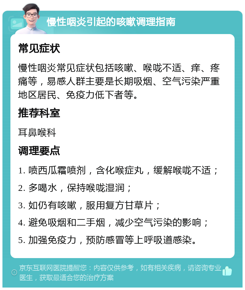 慢性咽炎引起的咳嗽调理指南 常见症状 慢性咽炎常见症状包括咳嗽、喉咙不适、痒、疼痛等，易感人群主要是长期吸烟、空气污染严重地区居民、免疫力低下者等。 推荐科室 耳鼻喉科 调理要点 1. 喷西瓜霜喷剂，含化喉症丸，缓解喉咙不适； 2. 多喝水，保持喉咙湿润； 3. 如仍有咳嗽，服用复方甘草片； 4. 避免吸烟和二手烟，减少空气污染的影响； 5. 加强免疫力，预防感冒等上呼吸道感染。