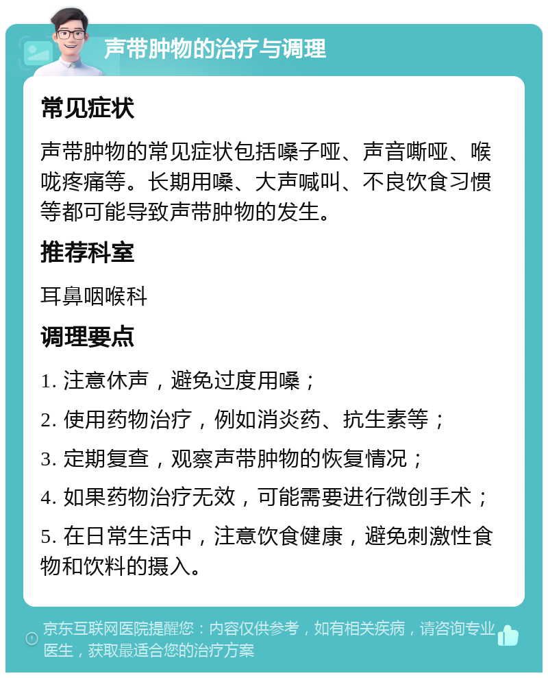 声带肿物的治疗与调理 常见症状 声带肿物的常见症状包括嗓子哑、声音嘶哑、喉咙疼痛等。长期用嗓、大声喊叫、不良饮食习惯等都可能导致声带肿物的发生。 推荐科室 耳鼻咽喉科 调理要点 1. 注意休声，避免过度用嗓； 2. 使用药物治疗，例如消炎药、抗生素等； 3. 定期复查，观察声带肿物的恢复情况； 4. 如果药物治疗无效，可能需要进行微创手术； 5. 在日常生活中，注意饮食健康，避免刺激性食物和饮料的摄入。