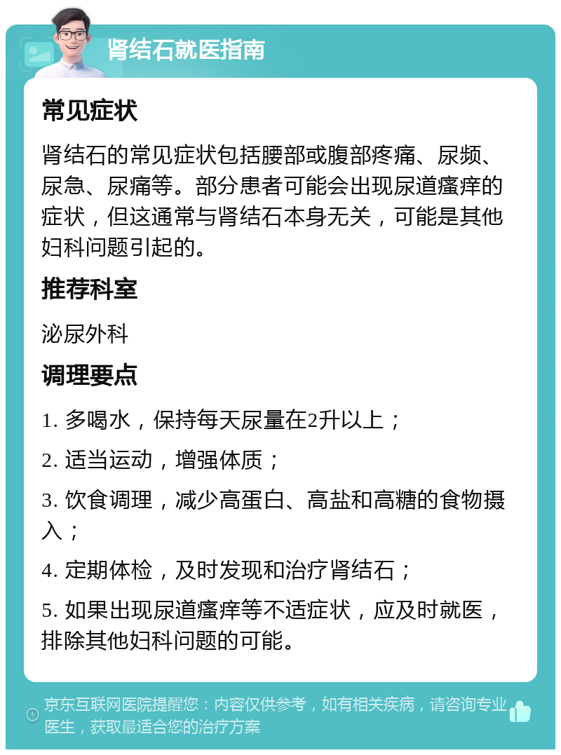 肾结石就医指南 常见症状 肾结石的常见症状包括腰部或腹部疼痛、尿频、尿急、尿痛等。部分患者可能会出现尿道瘙痒的症状，但这通常与肾结石本身无关，可能是其他妇科问题引起的。 推荐科室 泌尿外科 调理要点 1. 多喝水，保持每天尿量在2升以上； 2. 适当运动，增强体质； 3. 饮食调理，减少高蛋白、高盐和高糖的食物摄入； 4. 定期体检，及时发现和治疗肾结石； 5. 如果出现尿道瘙痒等不适症状，应及时就医，排除其他妇科问题的可能。