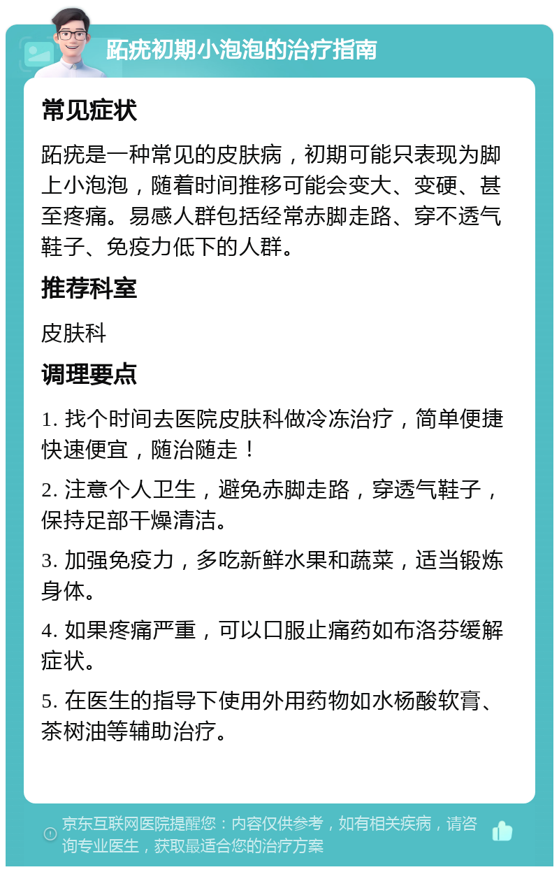 跖疣初期小泡泡的治疗指南 常见症状 跖疣是一种常见的皮肤病，初期可能只表现为脚上小泡泡，随着时间推移可能会变大、变硬、甚至疼痛。易感人群包括经常赤脚走路、穿不透气鞋子、免疫力低下的人群。 推荐科室 皮肤科 调理要点 1. 找个时间去医院皮肤科做冷冻治疗，简单便捷快速便宜，随治随走！ 2. 注意个人卫生，避免赤脚走路，穿透气鞋子，保持足部干燥清洁。 3. 加强免疫力，多吃新鲜水果和蔬菜，适当锻炼身体。 4. 如果疼痛严重，可以口服止痛药如布洛芬缓解症状。 5. 在医生的指导下使用外用药物如水杨酸软膏、茶树油等辅助治疗。