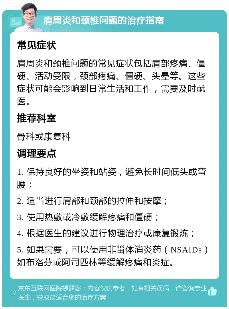 肩周炎和颈椎问题的治疗指南 常见症状 肩周炎和颈椎问题的常见症状包括肩部疼痛、僵硬、活动受限，颈部疼痛、僵硬、头晕等。这些症状可能会影响到日常生活和工作，需要及时就医。 推荐科室 骨科或康复科 调理要点 1. 保持良好的坐姿和站姿，避免长时间低头或弯腰； 2. 适当进行肩部和颈部的拉伸和按摩； 3. 使用热敷或冷敷缓解疼痛和僵硬； 4. 根据医生的建议进行物理治疗或康复锻炼； 5. 如果需要，可以使用非甾体消炎药（NSAIDs）如布洛芬或阿司匹林等缓解疼痛和炎症。