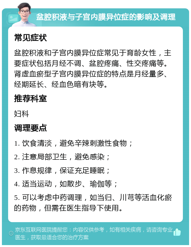 盆腔积液与子宫内膜异位症的影响及调理 常见症状 盆腔积液和子宫内膜异位症常见于育龄女性，主要症状包括月经不调、盆腔疼痛、性交疼痛等。肾虚血瘀型子宫内膜异位症的特点是月经量多、经期延长、经血色暗有块等。 推荐科室 妇科 调理要点 1. 饮食清淡，避免辛辣刺激性食物； 2. 注意局部卫生，避免感染； 3. 作息规律，保证充足睡眠； 4. 适当运动，如散步、瑜伽等； 5. 可以考虑中药调理，如当归、川芎等活血化瘀的药物，但需在医生指导下使用。