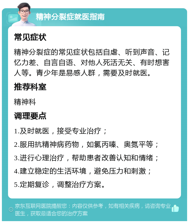 精神分裂症就医指南 常见症状 精神分裂症的常见症状包括自虐、听到声音、记忆力差、自言自语、对他人死活无关、有时想害人等。青少年是易感人群，需要及时就医。 推荐科室 精神科 调理要点 1.及时就医，接受专业治疗； 2.服用抗精神病药物，如氯丙嗪、奥氮平等； 3.进行心理治疗，帮助患者改善认知和情绪； 4.建立稳定的生活环境，避免压力和刺激； 5.定期复诊，调整治疗方案。