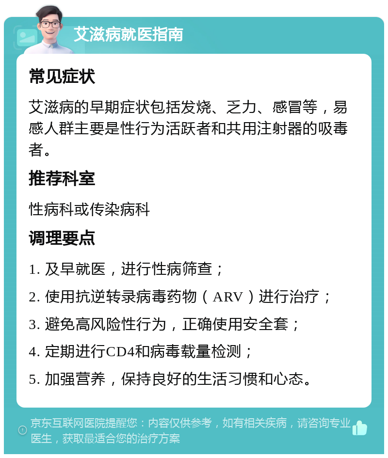 艾滋病就医指南 常见症状 艾滋病的早期症状包括发烧、乏力、感冒等，易感人群主要是性行为活跃者和共用注射器的吸毒者。 推荐科室 性病科或传染病科 调理要点 1. 及早就医，进行性病筛查； 2. 使用抗逆转录病毒药物（ARV）进行治疗； 3. 避免高风险性行为，正确使用安全套； 4. 定期进行CD4和病毒载量检测； 5. 加强营养，保持良好的生活习惯和心态。