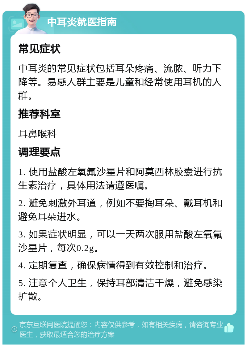 中耳炎就医指南 常见症状 中耳炎的常见症状包括耳朵疼痛、流脓、听力下降等。易感人群主要是儿童和经常使用耳机的人群。 推荐科室 耳鼻喉科 调理要点 1. 使用盐酸左氧氟沙星片和阿莫西林胶囊进行抗生素治疗，具体用法请遵医嘱。 2. 避免刺激外耳道，例如不要掏耳朵、戴耳机和避免耳朵进水。 3. 如果症状明显，可以一天两次服用盐酸左氧氟沙星片，每次0.2g。 4. 定期复查，确保病情得到有效控制和治疗。 5. 注意个人卫生，保持耳部清洁干燥，避免感染扩散。