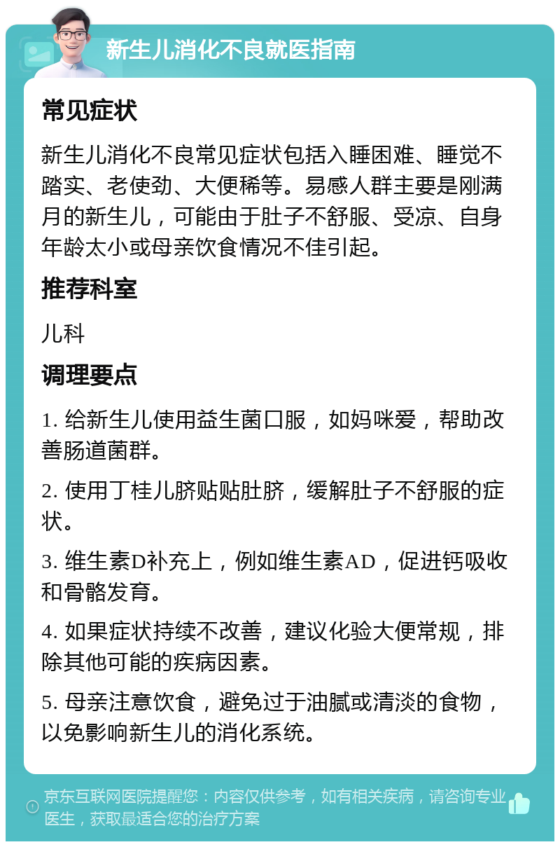 新生儿消化不良就医指南 常见症状 新生儿消化不良常见症状包括入睡困难、睡觉不踏实、老使劲、大便稀等。易感人群主要是刚满月的新生儿，可能由于肚子不舒服、受凉、自身年龄太小或母亲饮食情况不佳引起。 推荐科室 儿科 调理要点 1. 给新生儿使用益生菌口服，如妈咪爱，帮助改善肠道菌群。 2. 使用丁桂儿脐贴贴肚脐，缓解肚子不舒服的症状。 3. 维生素D补充上，例如维生素AD，促进钙吸收和骨骼发育。 4. 如果症状持续不改善，建议化验大便常规，排除其他可能的疾病因素。 5. 母亲注意饮食，避免过于油腻或清淡的食物，以免影响新生儿的消化系统。