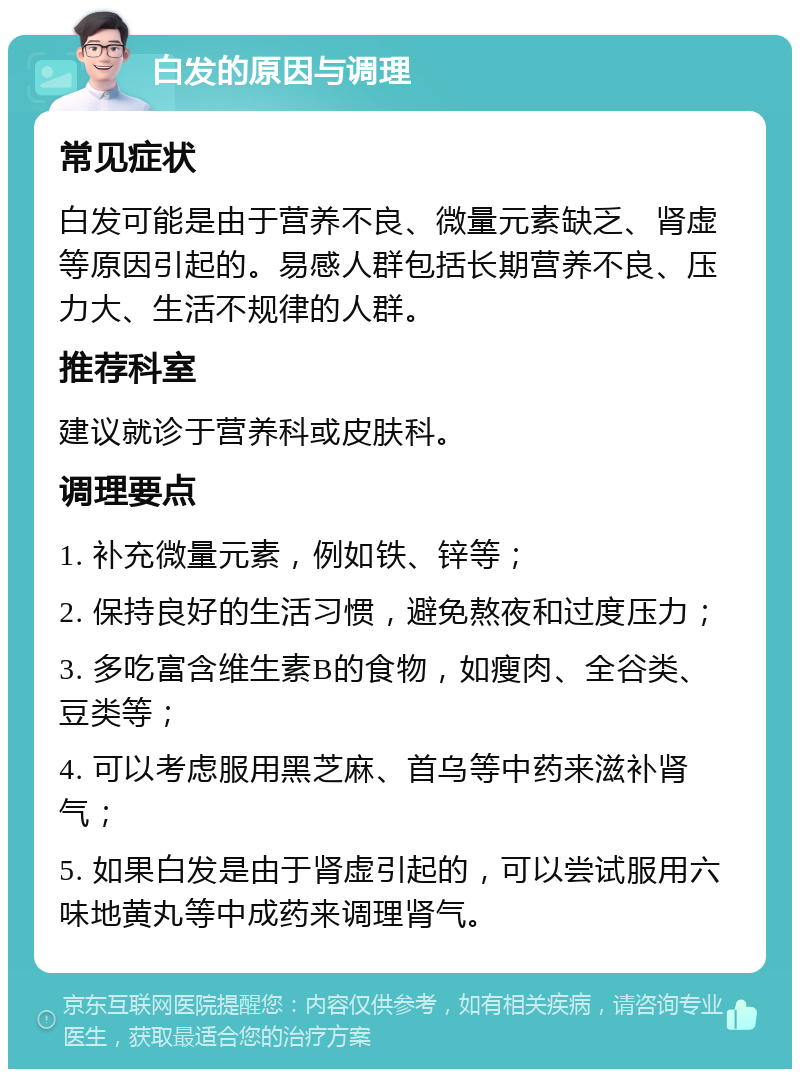 白发的原因与调理 常见症状 白发可能是由于营养不良、微量元素缺乏、肾虚等原因引起的。易感人群包括长期营养不良、压力大、生活不规律的人群。 推荐科室 建议就诊于营养科或皮肤科。 调理要点 1. 补充微量元素，例如铁、锌等； 2. 保持良好的生活习惯，避免熬夜和过度压力； 3. 多吃富含维生素B的食物，如瘦肉、全谷类、豆类等； 4. 可以考虑服用黑芝麻、首乌等中药来滋补肾气； 5. 如果白发是由于肾虚引起的，可以尝试服用六味地黄丸等中成药来调理肾气。