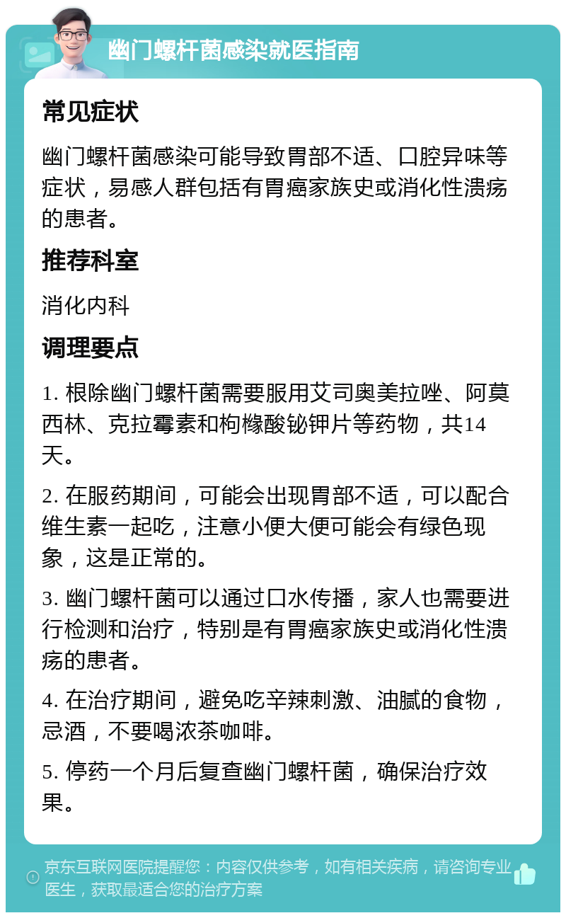 幽门螺杆菌感染就医指南 常见症状 幽门螺杆菌感染可能导致胃部不适、口腔异味等症状，易感人群包括有胃癌家族史或消化性溃疡的患者。 推荐科室 消化内科 调理要点 1. 根除幽门螺杆菌需要服用艾司奥美拉唑、阿莫西林、克拉霉素和枸橼酸铋钾片等药物，共14天。 2. 在服药期间，可能会出现胃部不适，可以配合维生素一起吃，注意小便大便可能会有绿色现象，这是正常的。 3. 幽门螺杆菌可以通过口水传播，家人也需要进行检测和治疗，特别是有胃癌家族史或消化性溃疡的患者。 4. 在治疗期间，避免吃辛辣刺激、油腻的食物，忌酒，不要喝浓茶咖啡。 5. 停药一个月后复查幽门螺杆菌，确保治疗效果。