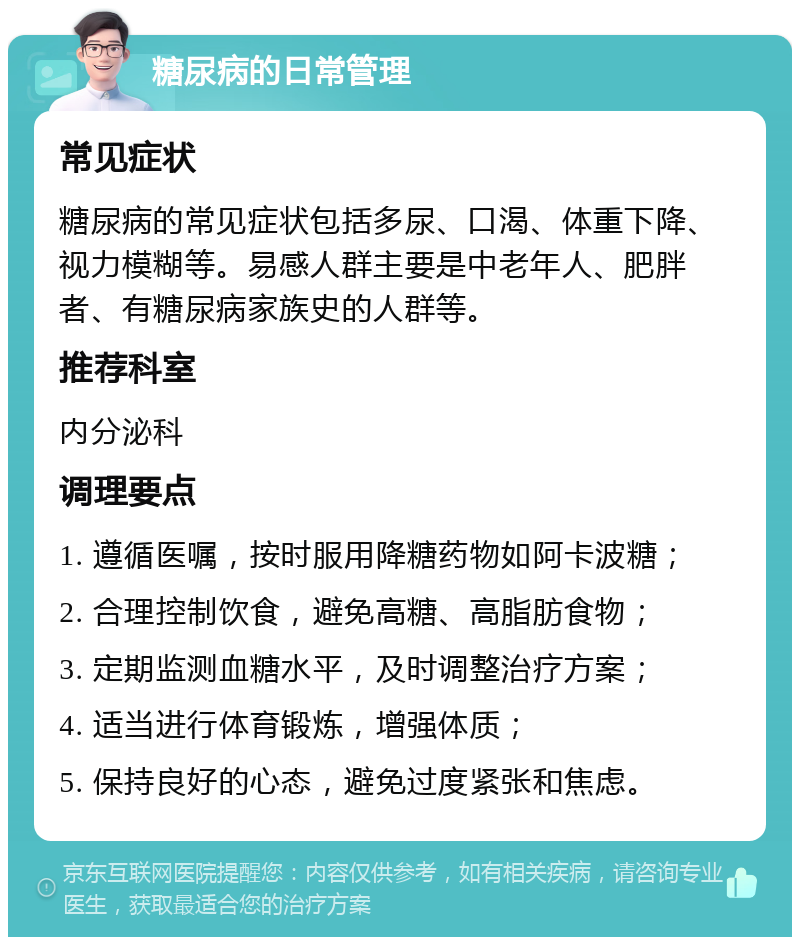 糖尿病的日常管理 常见症状 糖尿病的常见症状包括多尿、口渴、体重下降、视力模糊等。易感人群主要是中老年人、肥胖者、有糖尿病家族史的人群等。 推荐科室 内分泌科 调理要点 1. 遵循医嘱，按时服用降糖药物如阿卡波糖； 2. 合理控制饮食，避免高糖、高脂肪食物； 3. 定期监测血糖水平，及时调整治疗方案； 4. 适当进行体育锻炼，增强体质； 5. 保持良好的心态，避免过度紧张和焦虑。