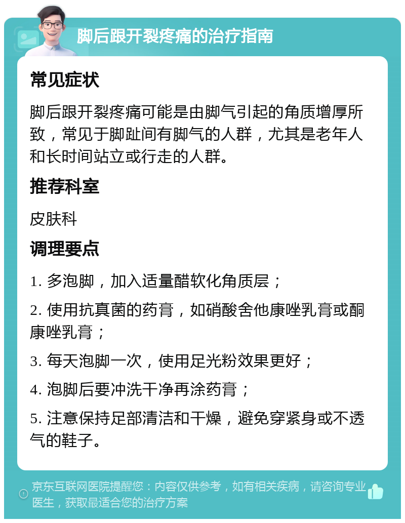 脚后跟开裂疼痛的治疗指南 常见症状 脚后跟开裂疼痛可能是由脚气引起的角质增厚所致，常见于脚趾间有脚气的人群，尤其是老年人和长时间站立或行走的人群。 推荐科室 皮肤科 调理要点 1. 多泡脚，加入适量醋软化角质层； 2. 使用抗真菌的药膏，如硝酸舍他康唑乳膏或酮康唑乳膏； 3. 每天泡脚一次，使用足光粉效果更好； 4. 泡脚后要冲洗干净再涂药膏； 5. 注意保持足部清洁和干燥，避免穿紧身或不透气的鞋子。