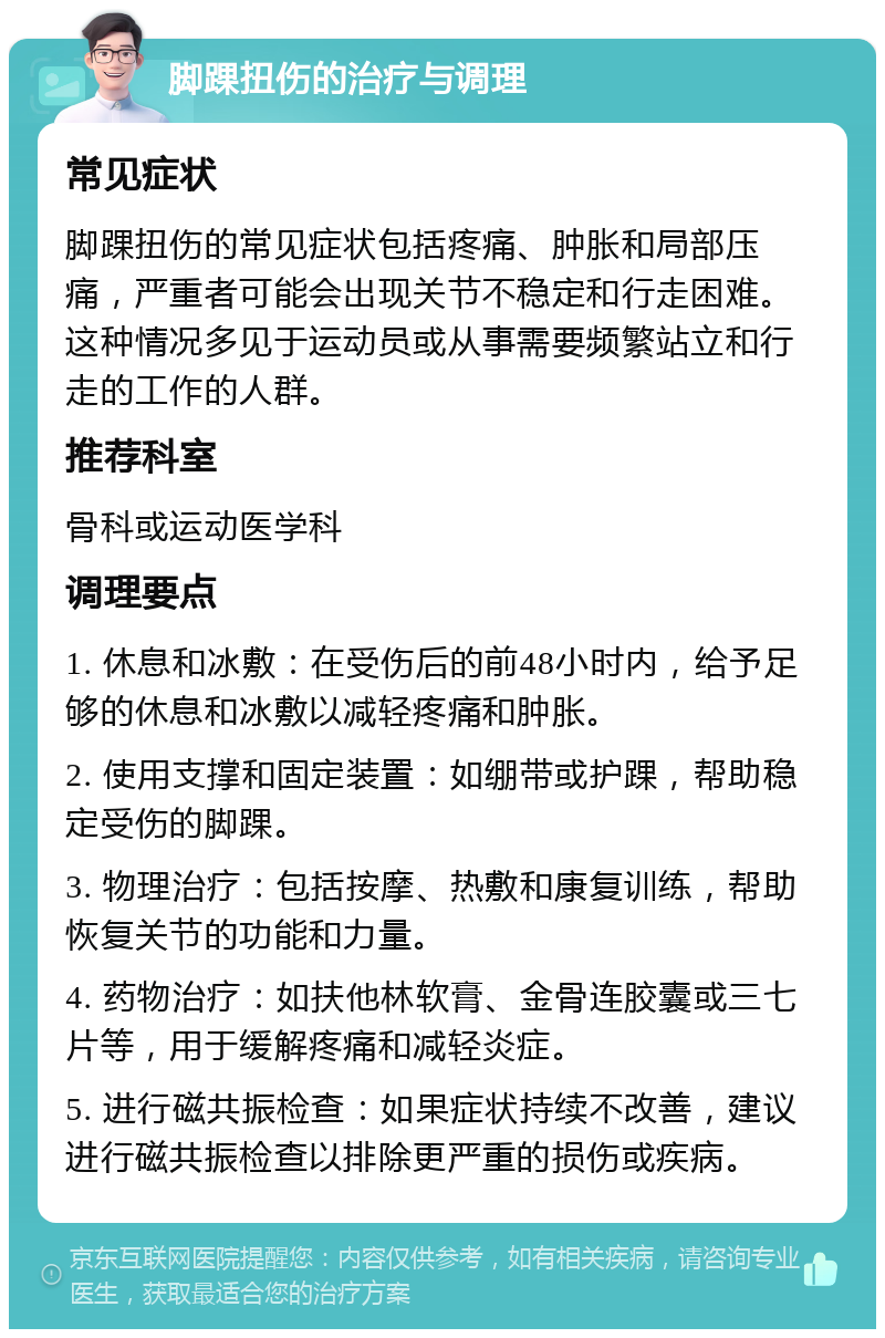 脚踝扭伤的治疗与调理 常见症状 脚踝扭伤的常见症状包括疼痛、肿胀和局部压痛，严重者可能会出现关节不稳定和行走困难。这种情况多见于运动员或从事需要频繁站立和行走的工作的人群。 推荐科室 骨科或运动医学科 调理要点 1. 休息和冰敷：在受伤后的前48小时内，给予足够的休息和冰敷以减轻疼痛和肿胀。 2. 使用支撑和固定装置：如绷带或护踝，帮助稳定受伤的脚踝。 3. 物理治疗：包括按摩、热敷和康复训练，帮助恢复关节的功能和力量。 4. 药物治疗：如扶他林软膏、金骨连胶囊或三七片等，用于缓解疼痛和减轻炎症。 5. 进行磁共振检查：如果症状持续不改善，建议进行磁共振检查以排除更严重的损伤或疾病。