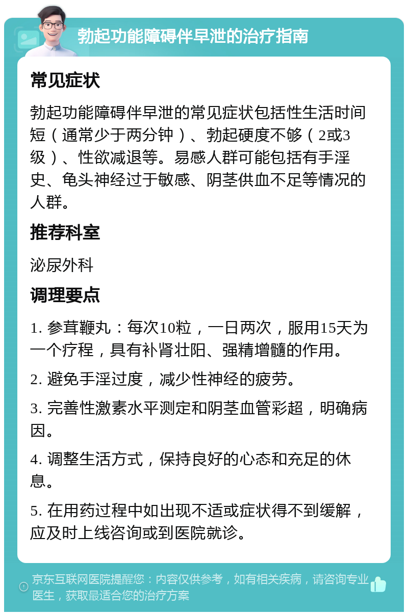 勃起功能障碍伴早泄的治疗指南 常见症状 勃起功能障碍伴早泄的常见症状包括性生活时间短（通常少于两分钟）、勃起硬度不够（2或3级）、性欲减退等。易感人群可能包括有手淫史、龟头神经过于敏感、阴茎供血不足等情况的人群。 推荐科室 泌尿外科 调理要点 1. 参茸鞭丸：每次10粒，一日两次，服用15天为一个疗程，具有补肾壮阳、强精增髓的作用。 2. 避免手淫过度，减少性神经的疲劳。 3. 完善性激素水平测定和阴茎血管彩超，明确病因。 4. 调整生活方式，保持良好的心态和充足的休息。 5. 在用药过程中如出现不适或症状得不到缓解，应及时上线咨询或到医院就诊。