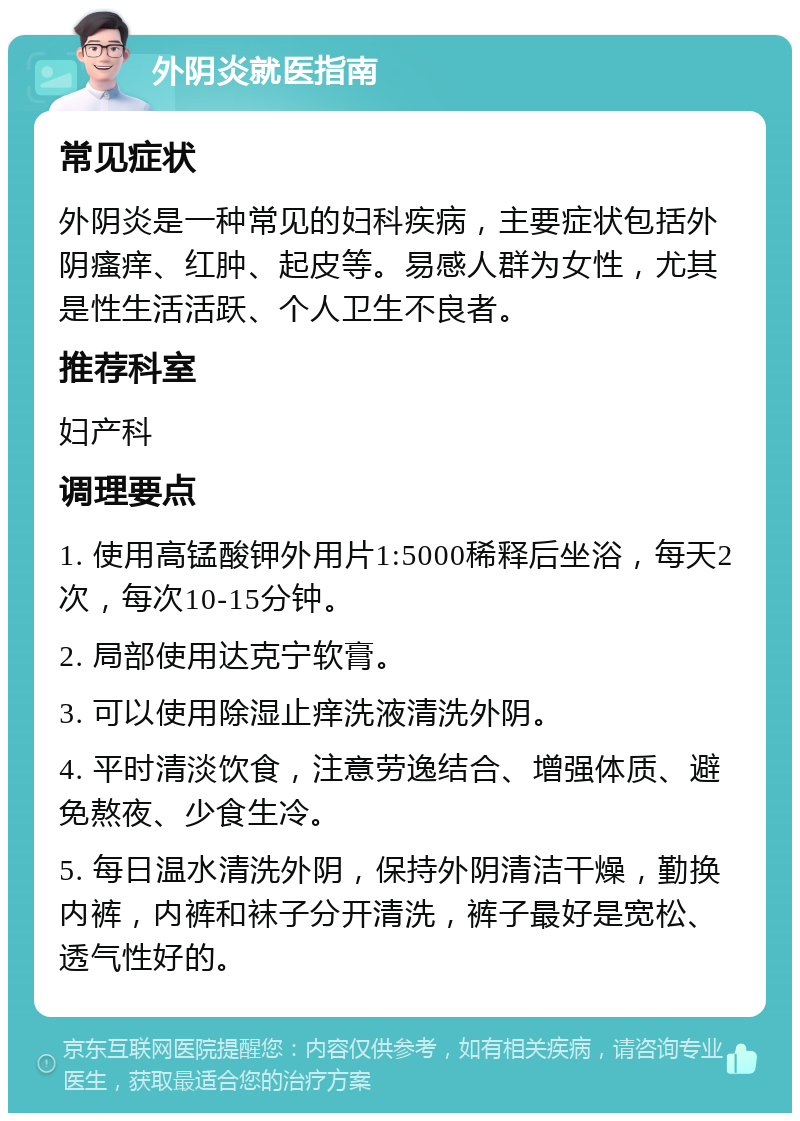 外阴炎就医指南 常见症状 外阴炎是一种常见的妇科疾病，主要症状包括外阴瘙痒、红肿、起皮等。易感人群为女性，尤其是性生活活跃、个人卫生不良者。 推荐科室 妇产科 调理要点 1. 使用高锰酸钾外用片1:5000稀释后坐浴，每天2次，每次10-15分钟。 2. 局部使用达克宁软膏。 3. 可以使用除湿止痒洗液清洗外阴。 4. 平时清淡饮食，注意劳逸结合、增强体质、避免熬夜、少食生冷。 5. 每日温水清洗外阴，保持外阴清洁干燥，勤换内裤，内裤和袜子分开清洗，裤子最好是宽松、透气性好的。