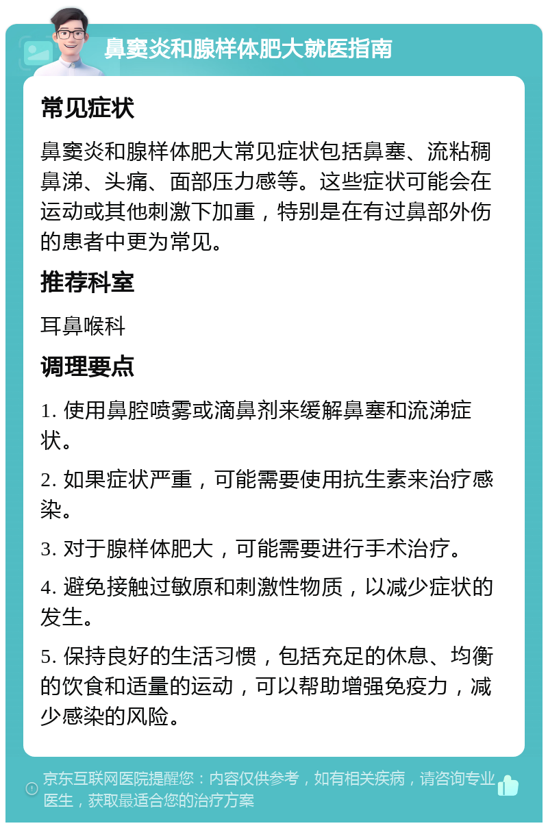 鼻窦炎和腺样体肥大就医指南 常见症状 鼻窦炎和腺样体肥大常见症状包括鼻塞、流粘稠鼻涕、头痛、面部压力感等。这些症状可能会在运动或其他刺激下加重，特别是在有过鼻部外伤的患者中更为常见。 推荐科室 耳鼻喉科 调理要点 1. 使用鼻腔喷雾或滴鼻剂来缓解鼻塞和流涕症状。 2. 如果症状严重，可能需要使用抗生素来治疗感染。 3. 对于腺样体肥大，可能需要进行手术治疗。 4. 避免接触过敏原和刺激性物质，以减少症状的发生。 5. 保持良好的生活习惯，包括充足的休息、均衡的饮食和适量的运动，可以帮助增强免疫力，减少感染的风险。