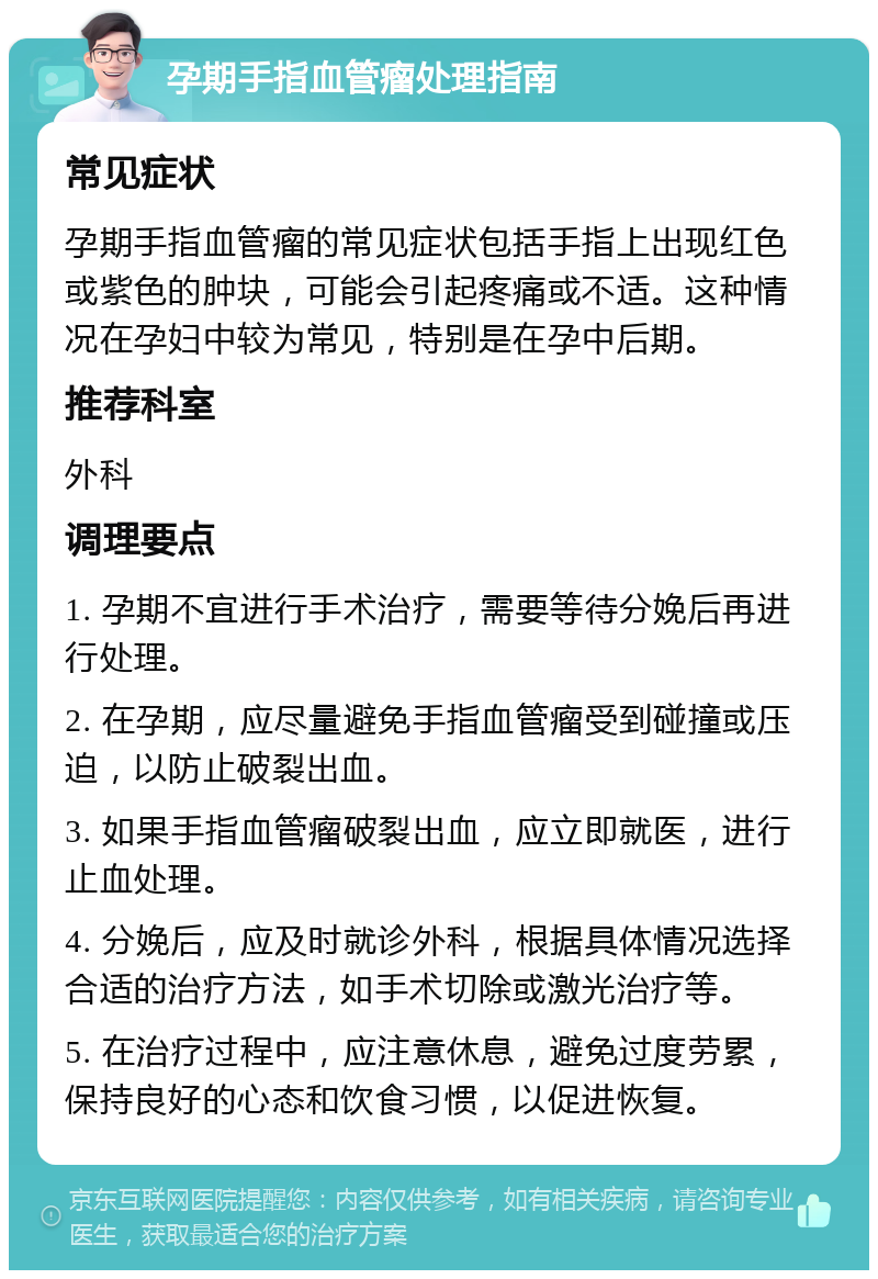 孕期手指血管瘤处理指南 常见症状 孕期手指血管瘤的常见症状包括手指上出现红色或紫色的肿块，可能会引起疼痛或不适。这种情况在孕妇中较为常见，特别是在孕中后期。 推荐科室 外科 调理要点 1. 孕期不宜进行手术治疗，需要等待分娩后再进行处理。 2. 在孕期，应尽量避免手指血管瘤受到碰撞或压迫，以防止破裂出血。 3. 如果手指血管瘤破裂出血，应立即就医，进行止血处理。 4. 分娩后，应及时就诊外科，根据具体情况选择合适的治疗方法，如手术切除或激光治疗等。 5. 在治疗过程中，应注意休息，避免过度劳累，保持良好的心态和饮食习惯，以促进恢复。