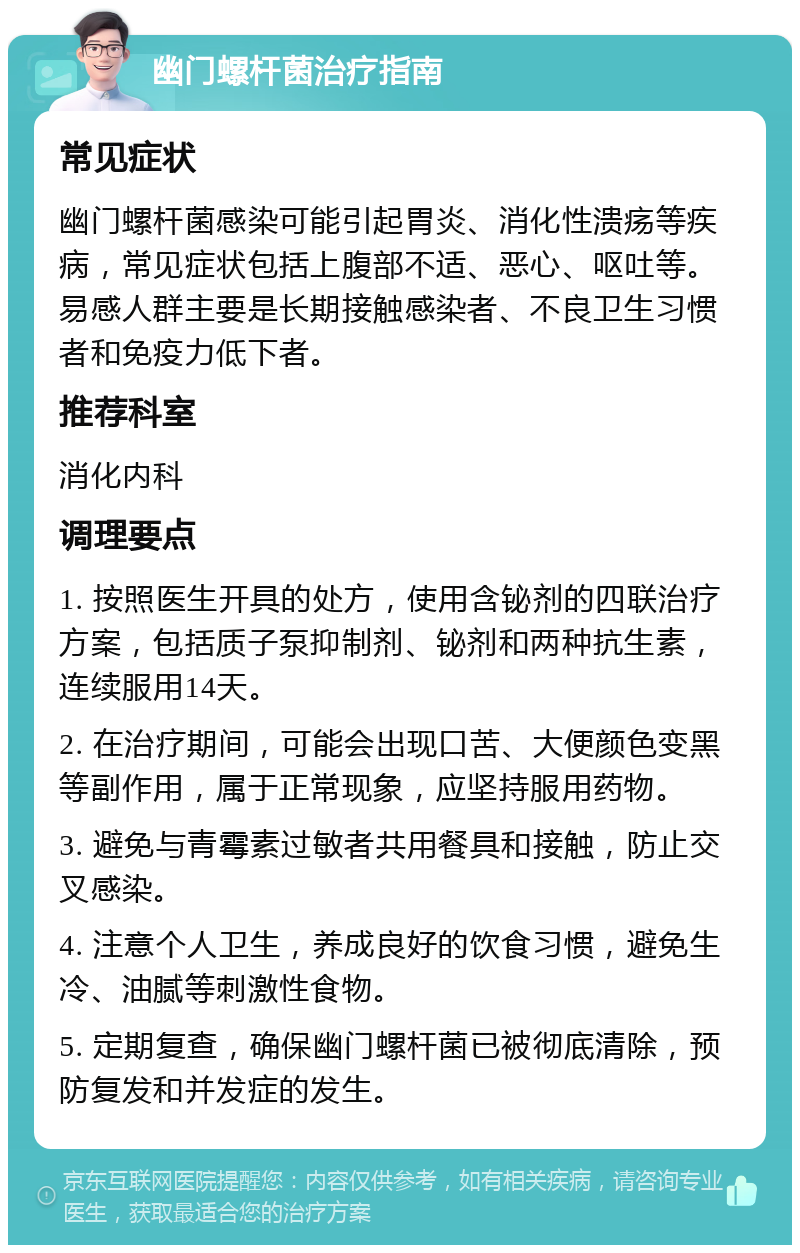 幽门螺杆菌治疗指南 常见症状 幽门螺杆菌感染可能引起胃炎、消化性溃疡等疾病，常见症状包括上腹部不适、恶心、呕吐等。易感人群主要是长期接触感染者、不良卫生习惯者和免疫力低下者。 推荐科室 消化内科 调理要点 1. 按照医生开具的处方，使用含铋剂的四联治疗方案，包括质子泵抑制剂、铋剂和两种抗生素，连续服用14天。 2. 在治疗期间，可能会出现口苦、大便颜色变黑等副作用，属于正常现象，应坚持服用药物。 3. 避免与青霉素过敏者共用餐具和接触，防止交叉感染。 4. 注意个人卫生，养成良好的饮食习惯，避免生冷、油腻等刺激性食物。 5. 定期复查，确保幽门螺杆菌已被彻底清除，预防复发和并发症的发生。