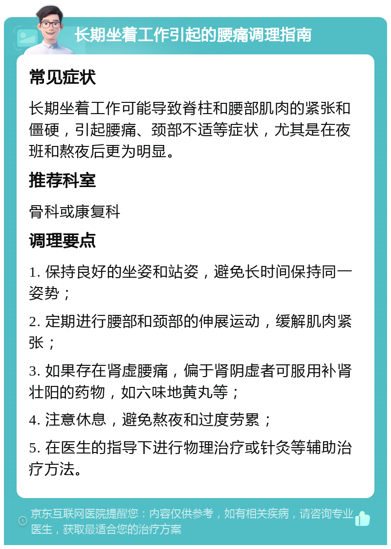 长期坐着工作引起的腰痛调理指南 常见症状 长期坐着工作可能导致脊柱和腰部肌肉的紧张和僵硬，引起腰痛、颈部不适等症状，尤其是在夜班和熬夜后更为明显。 推荐科室 骨科或康复科 调理要点 1. 保持良好的坐姿和站姿，避免长时间保持同一姿势； 2. 定期进行腰部和颈部的伸展运动，缓解肌肉紧张； 3. 如果存在肾虚腰痛，偏于肾阴虚者可服用补肾壮阳的药物，如六味地黄丸等； 4. 注意休息，避免熬夜和过度劳累； 5. 在医生的指导下进行物理治疗或针灸等辅助治疗方法。