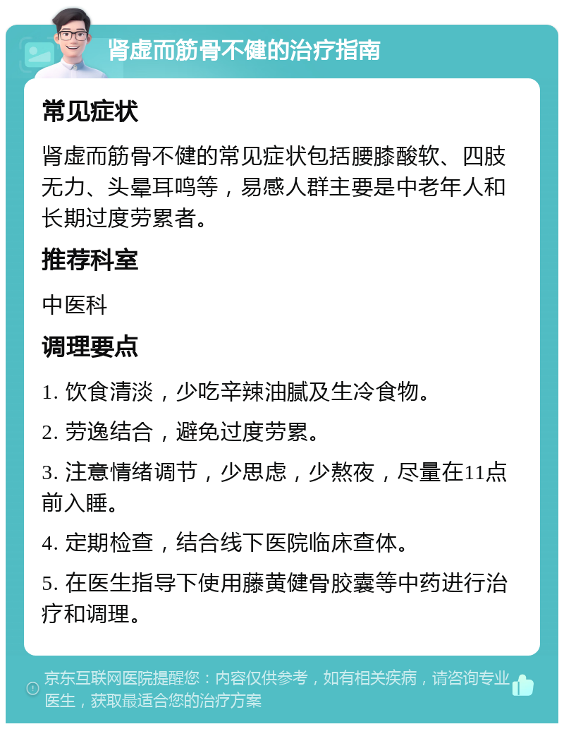 肾虚而筋骨不健的治疗指南 常见症状 肾虚而筋骨不健的常见症状包括腰膝酸软、四肢无力、头晕耳鸣等，易感人群主要是中老年人和长期过度劳累者。 推荐科室 中医科 调理要点 1. 饮食清淡，少吃辛辣油腻及生冷食物。 2. 劳逸结合，避免过度劳累。 3. 注意情绪调节，少思虑，少熬夜，尽量在11点前入睡。 4. 定期检查，结合线下医院临床查体。 5. 在医生指导下使用藤黄健骨胶囊等中药进行治疗和调理。