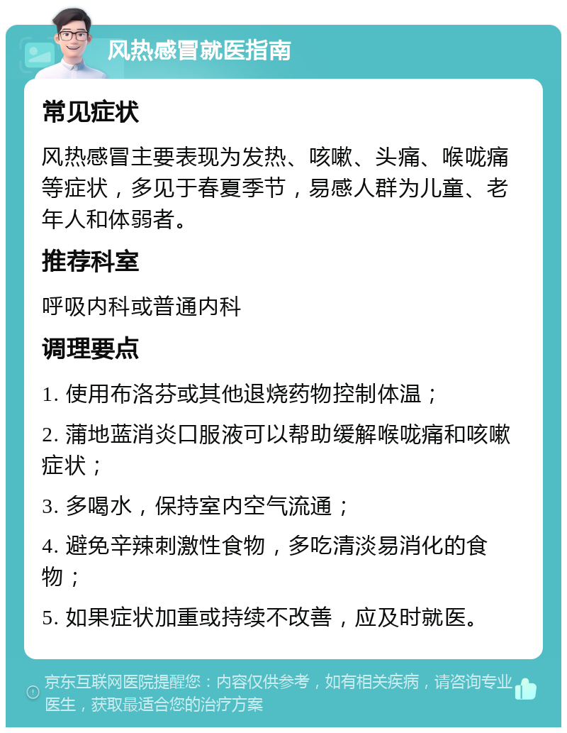 风热感冒就医指南 常见症状 风热感冒主要表现为发热、咳嗽、头痛、喉咙痛等症状，多见于春夏季节，易感人群为儿童、老年人和体弱者。 推荐科室 呼吸内科或普通内科 调理要点 1. 使用布洛芬或其他退烧药物控制体温； 2. 蒲地蓝消炎口服液可以帮助缓解喉咙痛和咳嗽症状； 3. 多喝水，保持室内空气流通； 4. 避免辛辣刺激性食物，多吃清淡易消化的食物； 5. 如果症状加重或持续不改善，应及时就医。