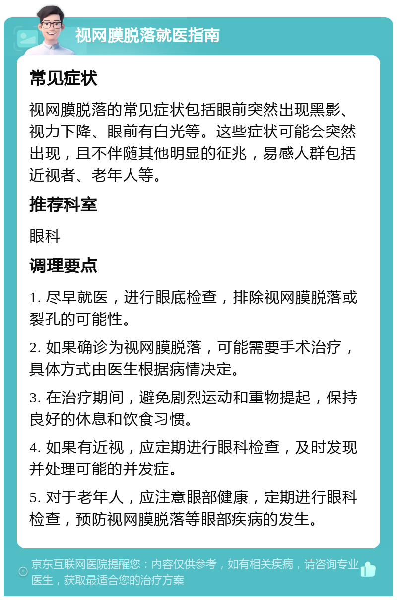 视网膜脱落就医指南 常见症状 视网膜脱落的常见症状包括眼前突然出现黑影、视力下降、眼前有白光等。这些症状可能会突然出现，且不伴随其他明显的征兆，易感人群包括近视者、老年人等。 推荐科室 眼科 调理要点 1. 尽早就医，进行眼底检查，排除视网膜脱落或裂孔的可能性。 2. 如果确诊为视网膜脱落，可能需要手术治疗，具体方式由医生根据病情决定。 3. 在治疗期间，避免剧烈运动和重物提起，保持良好的休息和饮食习惯。 4. 如果有近视，应定期进行眼科检查，及时发现并处理可能的并发症。 5. 对于老年人，应注意眼部健康，定期进行眼科检查，预防视网膜脱落等眼部疾病的发生。