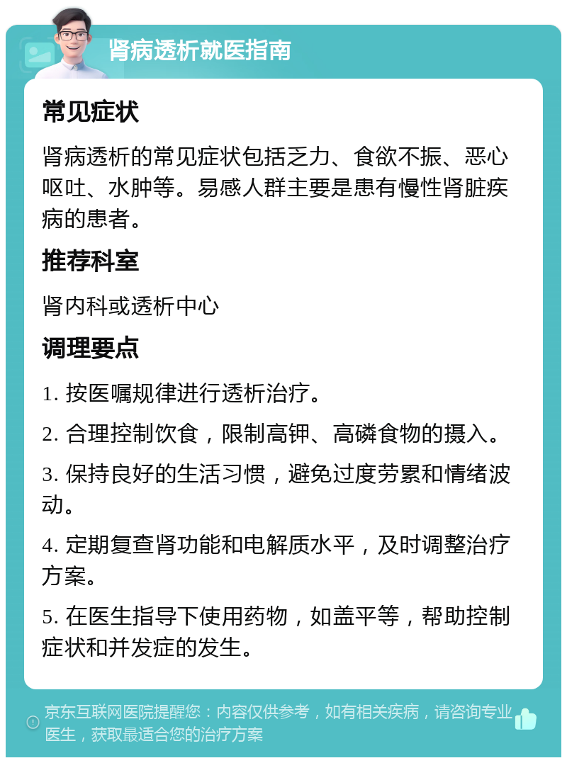 肾病透析就医指南 常见症状 肾病透析的常见症状包括乏力、食欲不振、恶心呕吐、水肿等。易感人群主要是患有慢性肾脏疾病的患者。 推荐科室 肾内科或透析中心 调理要点 1. 按医嘱规律进行透析治疗。 2. 合理控制饮食，限制高钾、高磷食物的摄入。 3. 保持良好的生活习惯，避免过度劳累和情绪波动。 4. 定期复查肾功能和电解质水平，及时调整治疗方案。 5. 在医生指导下使用药物，如盖平等，帮助控制症状和并发症的发生。