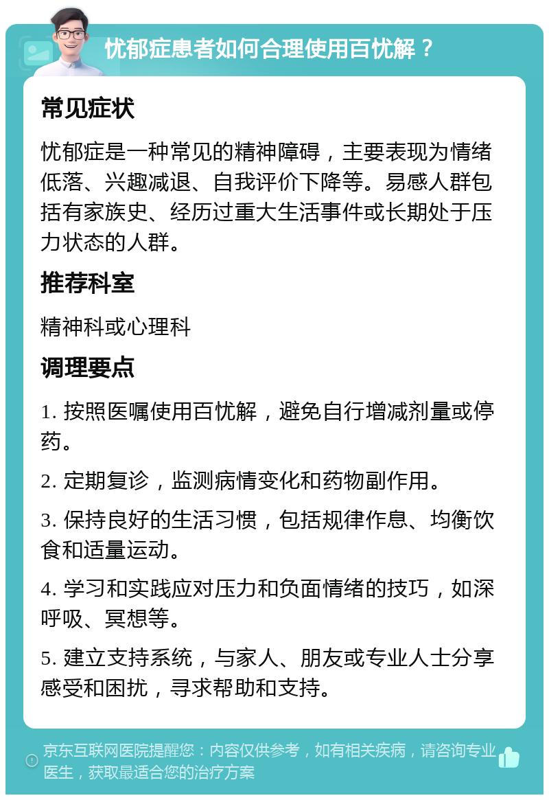 忧郁症患者如何合理使用百忧解？ 常见症状 忧郁症是一种常见的精神障碍，主要表现为情绪低落、兴趣减退、自我评价下降等。易感人群包括有家族史、经历过重大生活事件或长期处于压力状态的人群。 推荐科室 精神科或心理科 调理要点 1. 按照医嘱使用百忧解，避免自行增减剂量或停药。 2. 定期复诊，监测病情变化和药物副作用。 3. 保持良好的生活习惯，包括规律作息、均衡饮食和适量运动。 4. 学习和实践应对压力和负面情绪的技巧，如深呼吸、冥想等。 5. 建立支持系统，与家人、朋友或专业人士分享感受和困扰，寻求帮助和支持。