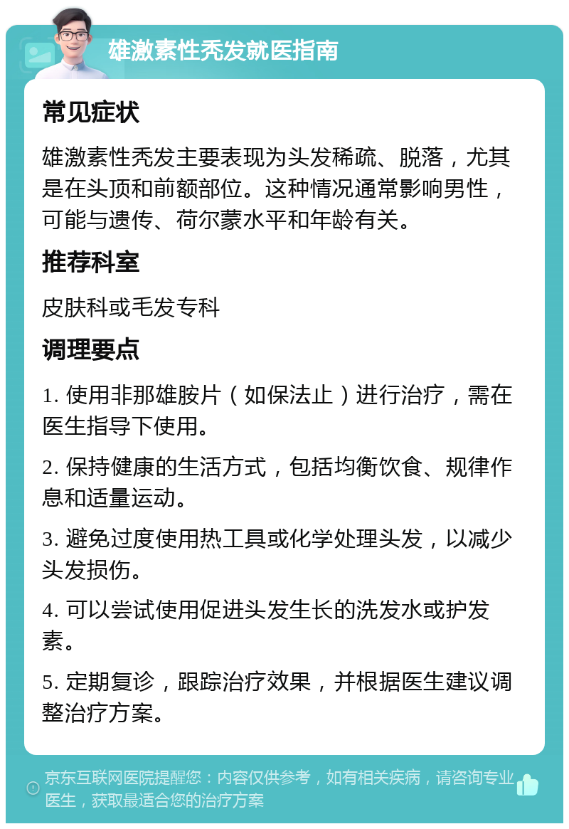 雄激素性秃发就医指南 常见症状 雄激素性秃发主要表现为头发稀疏、脱落，尤其是在头顶和前额部位。这种情况通常影响男性，可能与遗传、荷尔蒙水平和年龄有关。 推荐科室 皮肤科或毛发专科 调理要点 1. 使用非那雄胺片（如保法止）进行治疗，需在医生指导下使用。 2. 保持健康的生活方式，包括均衡饮食、规律作息和适量运动。 3. 避免过度使用热工具或化学处理头发，以减少头发损伤。 4. 可以尝试使用促进头发生长的洗发水或护发素。 5. 定期复诊，跟踪治疗效果，并根据医生建议调整治疗方案。