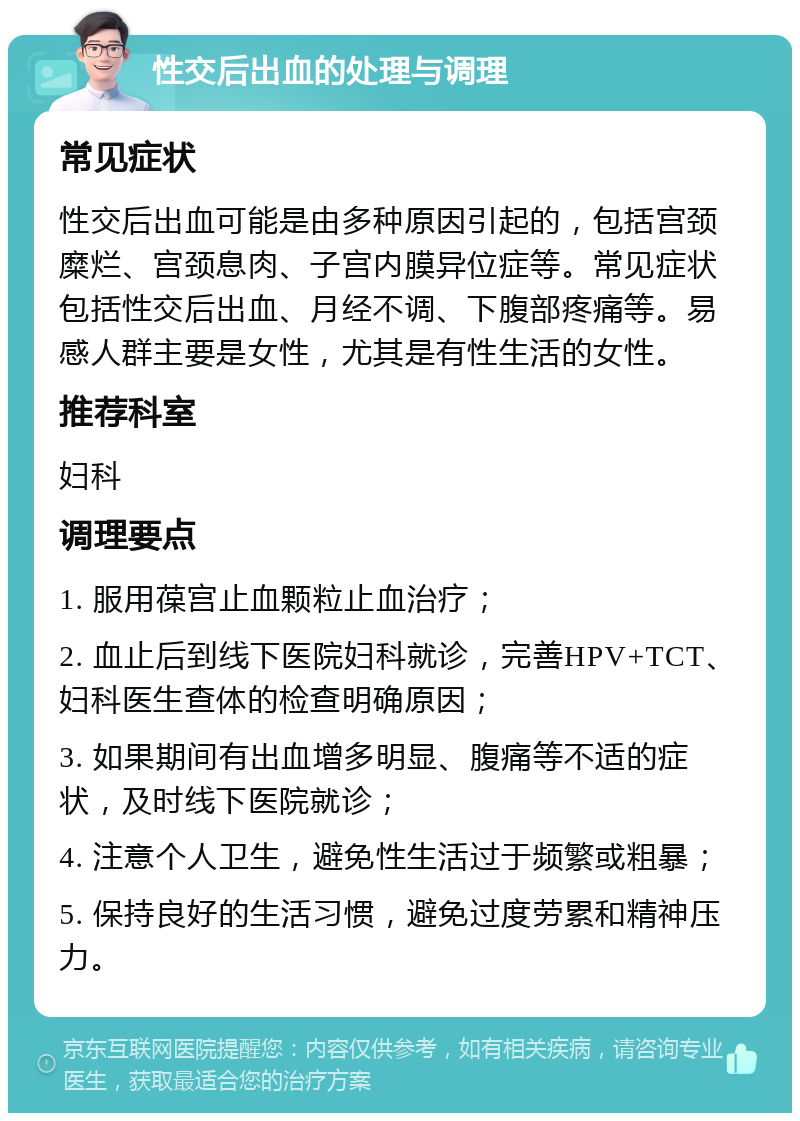 性交后出血的处理与调理 常见症状 性交后出血可能是由多种原因引起的，包括宫颈糜烂、宫颈息肉、子宫内膜异位症等。常见症状包括性交后出血、月经不调、下腹部疼痛等。易感人群主要是女性，尤其是有性生活的女性。 推荐科室 妇科 调理要点 1. 服用葆宫止血颗粒止血治疗； 2. 血止后到线下医院妇科就诊，完善HPV+TCT、妇科医生查体的检查明确原因； 3. 如果期间有出血增多明显、腹痛等不适的症状，及时线下医院就诊； 4. 注意个人卫生，避免性生活过于频繁或粗暴； 5. 保持良好的生活习惯，避免过度劳累和精神压力。