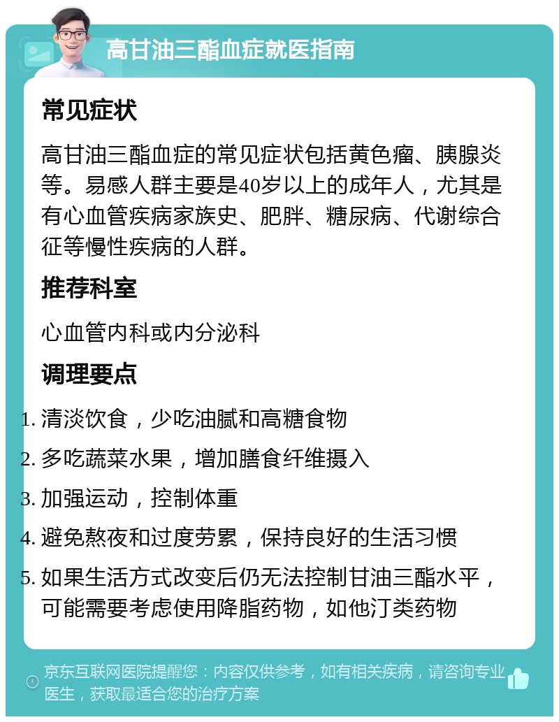 高甘油三酯血症就医指南 常见症状 高甘油三酯血症的常见症状包括黄色瘤、胰腺炎等。易感人群主要是40岁以上的成年人，尤其是有心血管疾病家族史、肥胖、糖尿病、代谢综合征等慢性疾病的人群。 推荐科室 心血管内科或内分泌科 调理要点 清淡饮食，少吃油腻和高糖食物 多吃蔬菜水果，增加膳食纤维摄入 加强运动，控制体重 避免熬夜和过度劳累，保持良好的生活习惯 如果生活方式改变后仍无法控制甘油三酯水平，可能需要考虑使用降脂药物，如他汀类药物