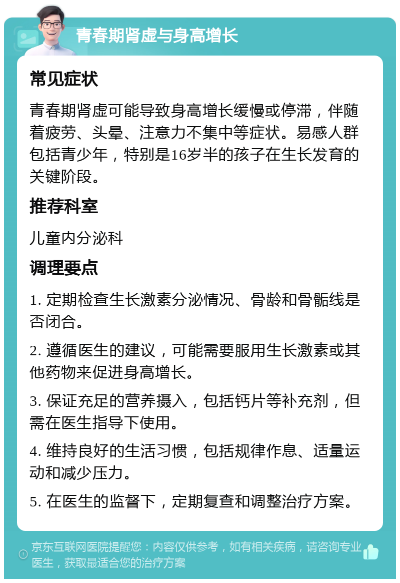 青春期肾虚与身高增长 常见症状 青春期肾虚可能导致身高增长缓慢或停滞，伴随着疲劳、头晕、注意力不集中等症状。易感人群包括青少年，特别是16岁半的孩子在生长发育的关键阶段。 推荐科室 儿童内分泌科 调理要点 1. 定期检查生长激素分泌情况、骨龄和骨骺线是否闭合。 2. 遵循医生的建议，可能需要服用生长激素或其他药物来促进身高增长。 3. 保证充足的营养摄入，包括钙片等补充剂，但需在医生指导下使用。 4. 维持良好的生活习惯，包括规律作息、适量运动和减少压力。 5. 在医生的监督下，定期复查和调整治疗方案。