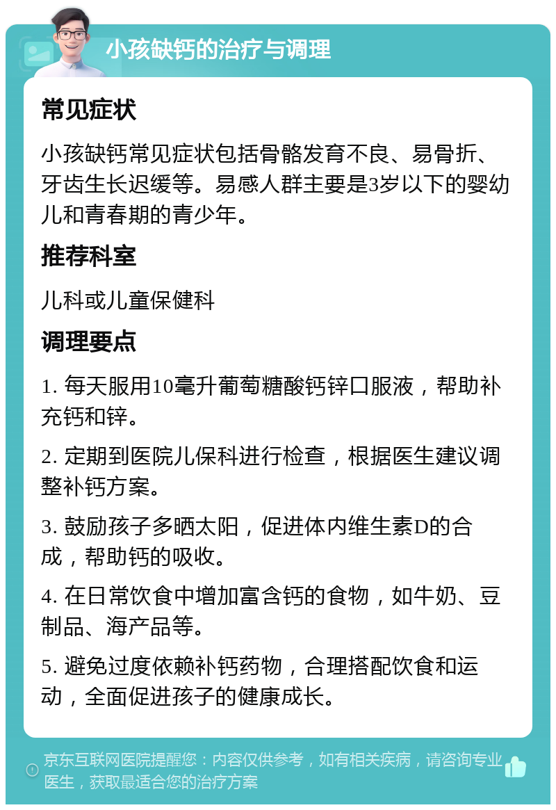 小孩缺钙的治疗与调理 常见症状 小孩缺钙常见症状包括骨骼发育不良、易骨折、牙齿生长迟缓等。易感人群主要是3岁以下的婴幼儿和青春期的青少年。 推荐科室 儿科或儿童保健科 调理要点 1. 每天服用10毫升葡萄糖酸钙锌口服液，帮助补充钙和锌。 2. 定期到医院儿保科进行检查，根据医生建议调整补钙方案。 3. 鼓励孩子多晒太阳，促进体内维生素D的合成，帮助钙的吸收。 4. 在日常饮食中增加富含钙的食物，如牛奶、豆制品、海产品等。 5. 避免过度依赖补钙药物，合理搭配饮食和运动，全面促进孩子的健康成长。