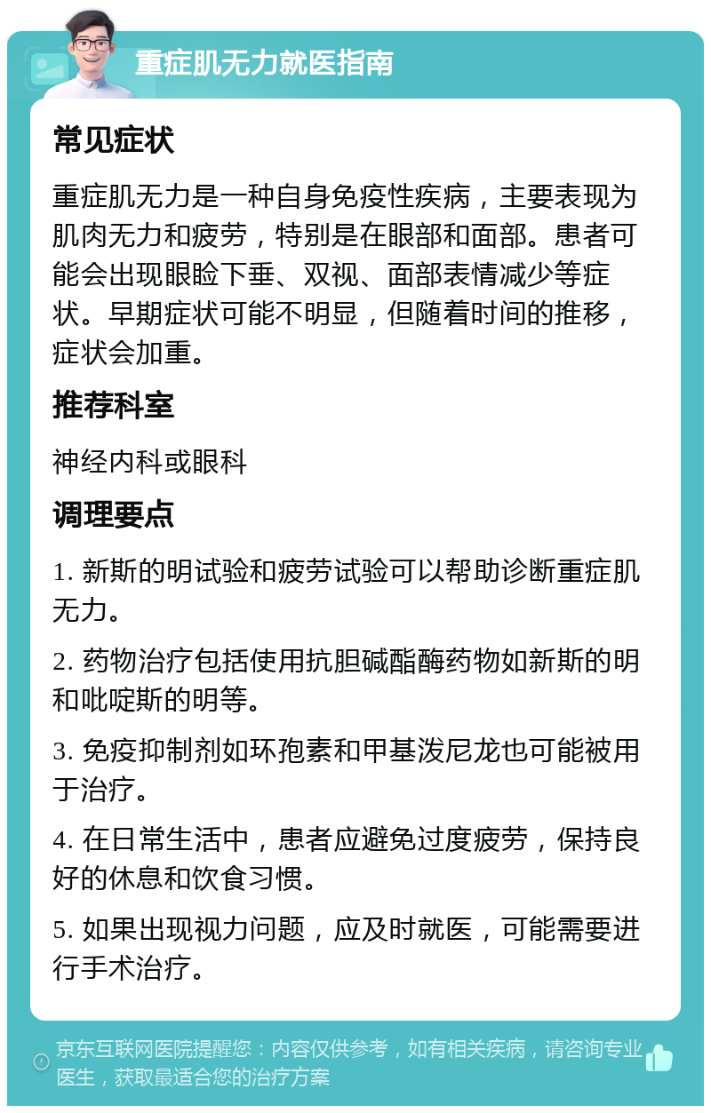 重症肌无力就医指南 常见症状 重症肌无力是一种自身免疫性疾病，主要表现为肌肉无力和疲劳，特别是在眼部和面部。患者可能会出现眼睑下垂、双视、面部表情减少等症状。早期症状可能不明显，但随着时间的推移，症状会加重。 推荐科室 神经内科或眼科 调理要点 1. 新斯的明试验和疲劳试验可以帮助诊断重症肌无力。 2. 药物治疗包括使用抗胆碱酯酶药物如新斯的明和吡啶斯的明等。 3. 免疫抑制剂如环孢素和甲基泼尼龙也可能被用于治疗。 4. 在日常生活中，患者应避免过度疲劳，保持良好的休息和饮食习惯。 5. 如果出现视力问题，应及时就医，可能需要进行手术治疗。