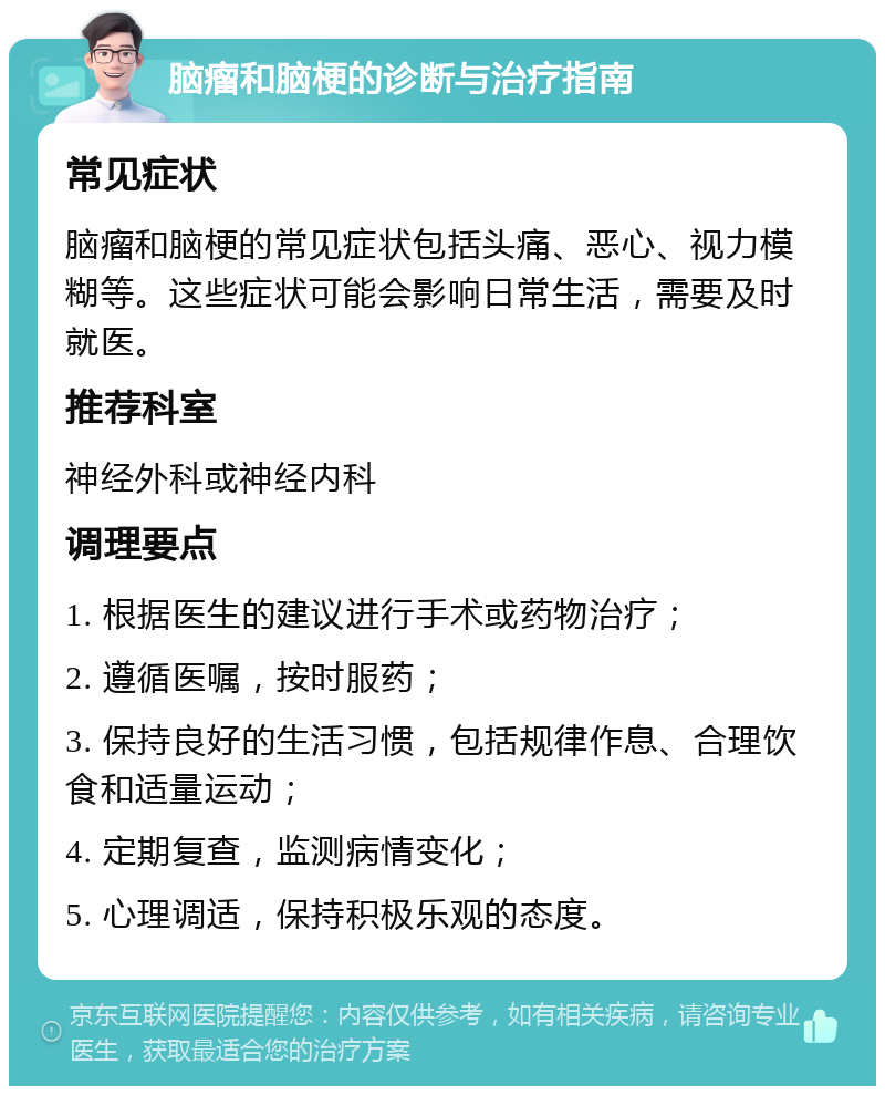 脑瘤和脑梗的诊断与治疗指南 常见症状 脑瘤和脑梗的常见症状包括头痛、恶心、视力模糊等。这些症状可能会影响日常生活，需要及时就医。 推荐科室 神经外科或神经内科 调理要点 1. 根据医生的建议进行手术或药物治疗； 2. 遵循医嘱，按时服药； 3. 保持良好的生活习惯，包括规律作息、合理饮食和适量运动； 4. 定期复查，监测病情变化； 5. 心理调适，保持积极乐观的态度。