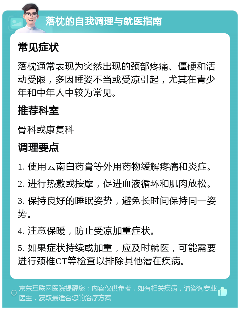 落枕的自我调理与就医指南 常见症状 落枕通常表现为突然出现的颈部疼痛、僵硬和活动受限，多因睡姿不当或受凉引起，尤其在青少年和中年人中较为常见。 推荐科室 骨科或康复科 调理要点 1. 使用云南白药膏等外用药物缓解疼痛和炎症。 2. 进行热敷或按摩，促进血液循环和肌肉放松。 3. 保持良好的睡眠姿势，避免长时间保持同一姿势。 4. 注意保暖，防止受凉加重症状。 5. 如果症状持续或加重，应及时就医，可能需要进行颈椎CT等检查以排除其他潜在疾病。