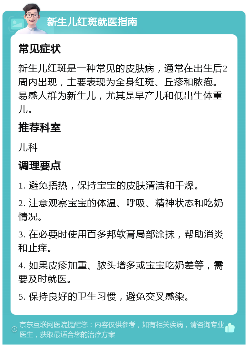 新生儿红斑就医指南 常见症状 新生儿红斑是一种常见的皮肤病，通常在出生后2周内出现，主要表现为全身红斑、丘疹和脓疱。易感人群为新生儿，尤其是早产儿和低出生体重儿。 推荐科室 儿科 调理要点 1. 避免捂热，保持宝宝的皮肤清洁和干燥。 2. 注意观察宝宝的体温、呼吸、精神状态和吃奶情况。 3. 在必要时使用百多邦软膏局部涂抹，帮助消炎和止痒。 4. 如果皮疹加重、脓头增多或宝宝吃奶差等，需要及时就医。 5. 保持良好的卫生习惯，避免交叉感染。